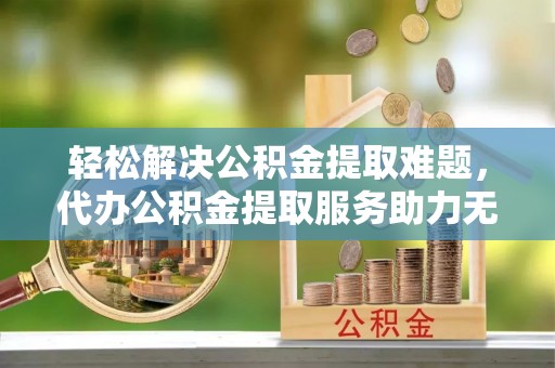 长汀轻松解决公积金提取难题，代办公积金提取服务助力无忧生活
