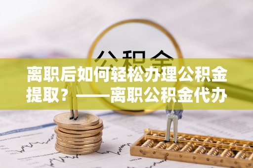 长汀离职后如何轻松办理公积金提取？——离职公积金代办提取服务详解