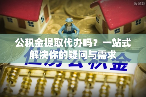 长汀公积金提取代办吗？一站式解决你的疑问与需求