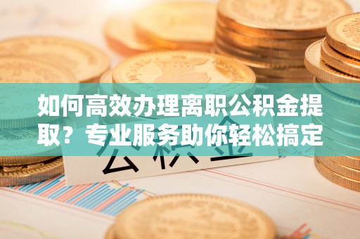 长汀如何高效办理离职公积金提取？专业服务助你轻松搞定