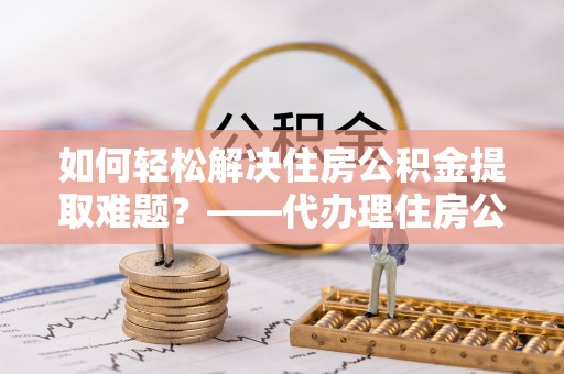 长汀如何轻松解决住房公积金提取难题？——代办理住房公积金提取服务解析