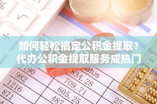 长汀如何轻松搞定公积金提取？代办公积金提取服务成热门选择