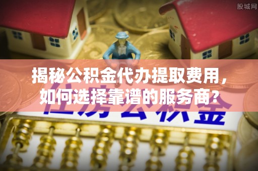 长汀揭秘公积金代办提取费用，如何选择靠谱的服务商？