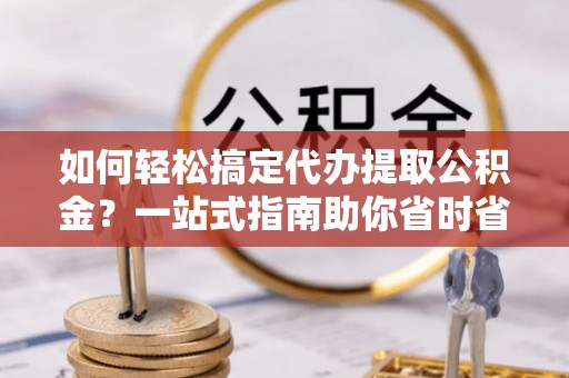 长汀如何轻松搞定代办提取公积金？一站式指南助你省时省心