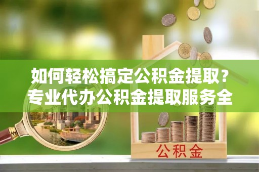 长汀如何轻松搞定公积金提取？专业代办公积金提取服务全解析