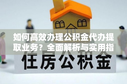 长汀如何高效办理公积金代办提取业务？全面解析与实用指南