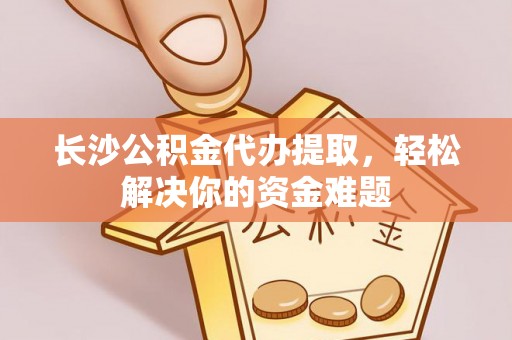 长汀长沙公积金代办提取，轻松解决你的资金难题