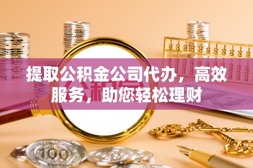 长汀提取公积金公司代办，高效服务，助您轻松理财