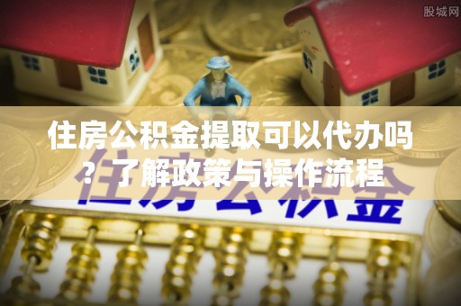 长汀住房公积金提取可以代办吗？了解政策与操作流程