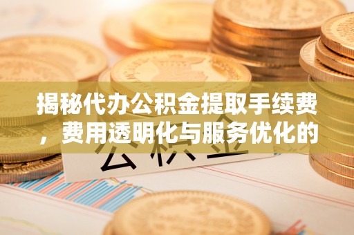 长汀揭秘代办公积金提取手续费，费用透明化与服务优化的关键