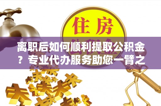 长汀离职后如何顺利提取公积金？专业代办服务助您一臂之力