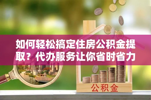 长汀如何轻松搞定住房公积金提取？代办服务让你省时省力