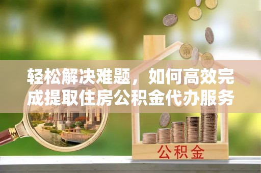长汀轻松解决难题，如何高效完成提取住房公积金代办服务