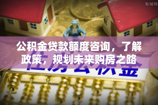 长汀公积金贷款额度咨询，了解政策，规划未来购房之路