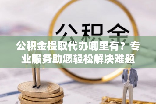 长汀公积金提取代办哪里有？专业服务助您轻松解决难题