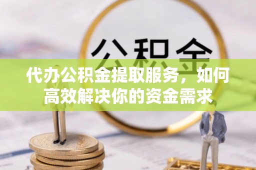 长汀代办公积金提取服务，如何高效解决你的资金需求