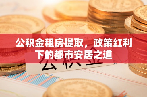 长汀公积金租房提取，政策红利下的都市安居之道
