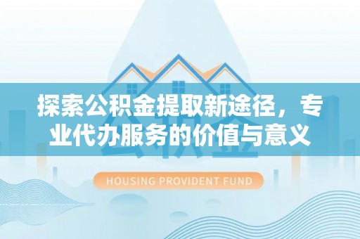 长汀探索公积金提取新途径，专业代办服务的价值与意义