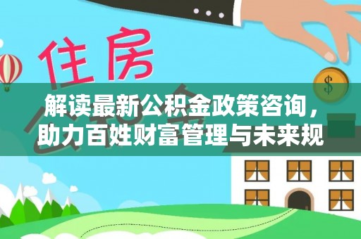 长汀解读最新公积金政策咨询，助力百姓财富管理与未来规划